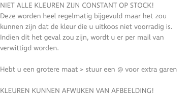 Niet alle kleuren zijn constant op stock! Deze worden heel regelmatig bijgevuld maar het zou kunnen zijn dat de kleur die u uitkoos niet voorradig is. Indien dit het geval zou zijn, wordt u er per mail van verwittigd worden. Hebt u een grotere maat > stuur een @ voor extra garen KLEUREN KUNNEN AFWIJKEN VAN AFBEELDING!
