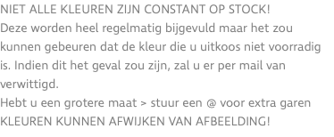 Niet alle kleuren zijn constant op stock! Deze worden heel regelmatig bijgevuld maar het zou kunnen gebeuren dat de kleur die u uitkoos niet voorradig is. Indien dit het geval zou zijn, zal u er per mail van verwittigd. Hebt u een grotere maat > stuur een @ voor extra garen KLEUREN KUNNEN AFWIJKEN VAN AFBEELDING!
