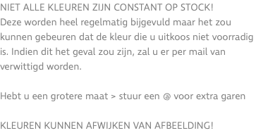 Niet alle kleuren zijn constant op stock! Deze worden heel regelmatig bijgevuld maar het zou kunnen gebeuren dat de kleur die u uitkoos niet voorradig is. Indien dit het geval zou zijn, zal u er per mail van verwittigd worden. Hebt u een grotere maat > stuur een @ voor extra garen KLEUREN KUNNEN AFWIJKEN VAN AFBEELDING!
