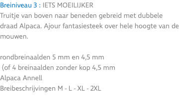 Breiniveau 3 : IETS MOEILIJKER Truitje van boven naar beneden gebreid met dubbele draad Alpaca. Ajour fantasiesteek over hele hoogte van de mouwen. rondbreinaalden 5 mm en 4,5 mm (of 4 breinaalden zonder kop 4,5 mm Alpaca Annell Breibeschrijvingen M - L - XL - 2XL 